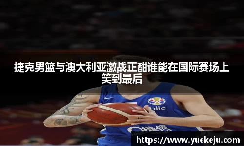 捷克男篮与澳大利亚激战正酣谁能在国际赛场上笑到最后